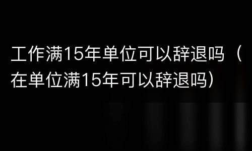 工作满15年单位可以辞退吗（在单位满15年可以辞退吗）