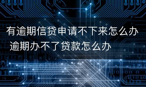 有逾期信贷申请不下来怎么办 逾期办不了贷款怎么办
