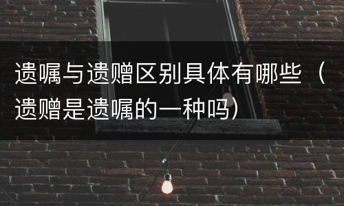 遗嘱与遗赠区别具体有哪些（遗赠是遗嘱的一种吗）