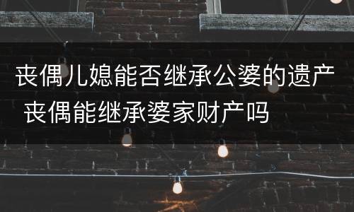 丧偶儿媳能否继承公婆的遗产 丧偶能继承婆家财产吗