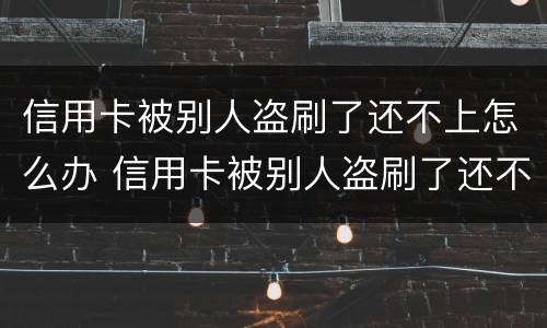 信用卡被别人盗刷了还不上怎么办 信用卡被别人盗刷了还不上怎么办呢