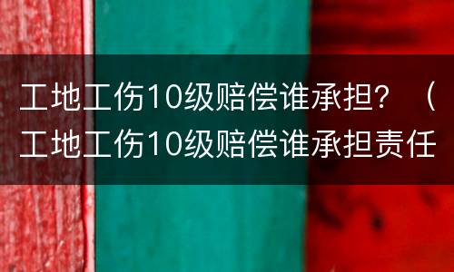 工地工伤10级赔偿谁承担？（工地工伤10级赔偿谁承担责任）