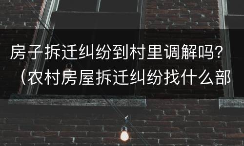 房子拆迁纠纷到村里调解吗？（农村房屋拆迁纠纷找什么部门）