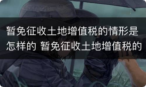 暂免征收土地增值税的情形是怎样的 暂免征收土地增值税的情形有