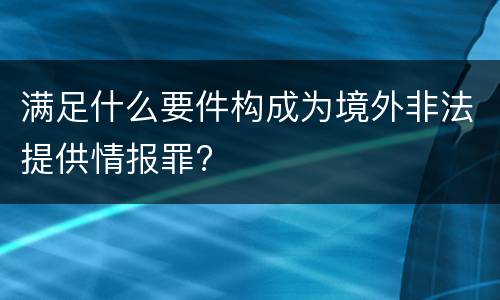 满足什么要件构成为境外非法提供情报罪?