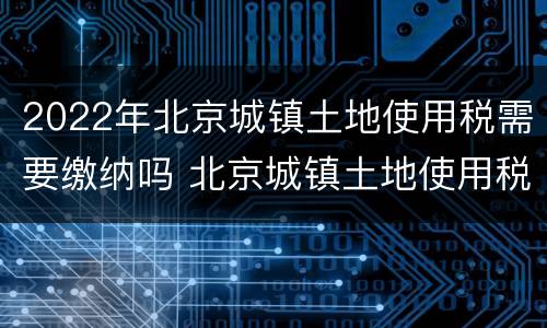 2022年北京城镇土地使用税需要缴纳吗 北京城镇土地使用税税率