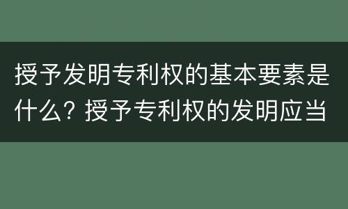 授予发明专利权的基本要素是什么? 授予专利权的发明应当具备什么特征