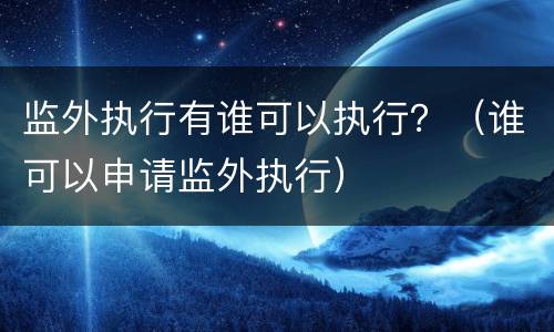 监外执行有谁可以执行？（谁可以申请监外执行）