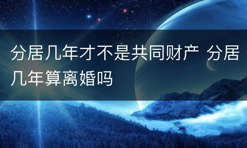 分居几年才不是共同财产 分居几年算离婚吗