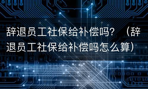 辞退员工社保给补偿吗？（辞退员工社保给补偿吗怎么算）