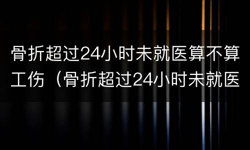骨折超过24小时未就医算不算工伤（骨折超过24小时未就医算不算工伤事故）