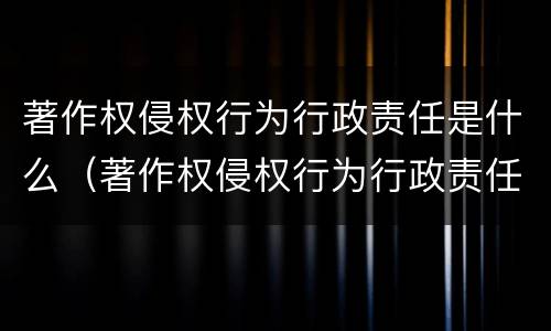 著作权侵权行为行政责任是什么（著作权侵权行为行政责任是什么意思）