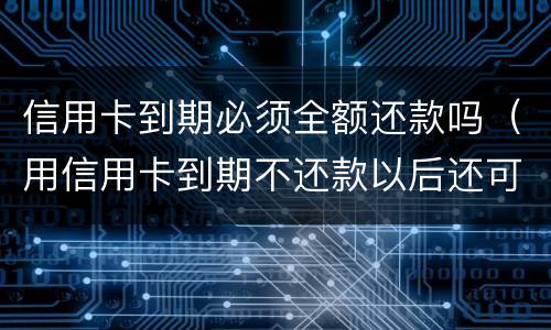 信用卡到期必须全额还款吗（用信用卡到期不还款以后还可以用吗）
