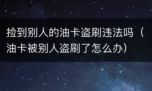捡到别人的油卡盗刷违法吗（油卡被别人盗刷了怎么办）