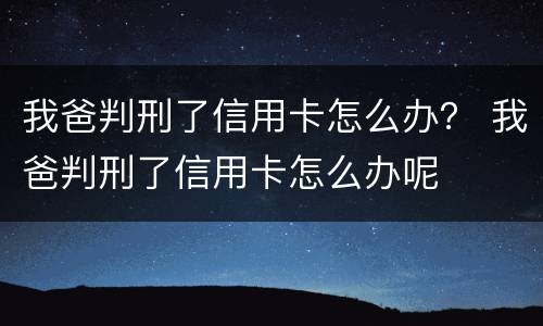 我爸判刑了信用卡怎么办？ 我爸判刑了信用卡怎么办呢