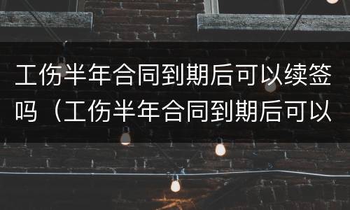 工伤半年合同到期后可以续签吗（工伤半年合同到期后可以续签吗）