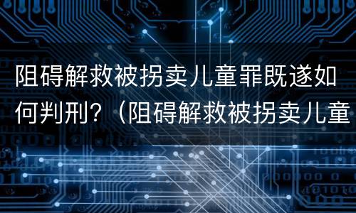 阻碍解救被拐卖儿童罪既遂如何判刑?（阻碍解救被拐卖儿童罪既遂如何判刑）