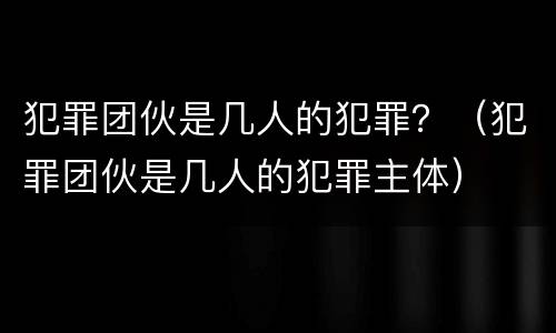 犯罪团伙是几人的犯罪？（犯罪团伙是几人的犯罪主体）