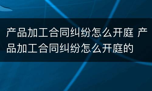 产品加工合同纠纷怎么开庭 产品加工合同纠纷怎么开庭的