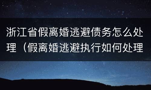 浙江省假离婚逃避债务怎么处理（假离婚逃避执行如何处理）