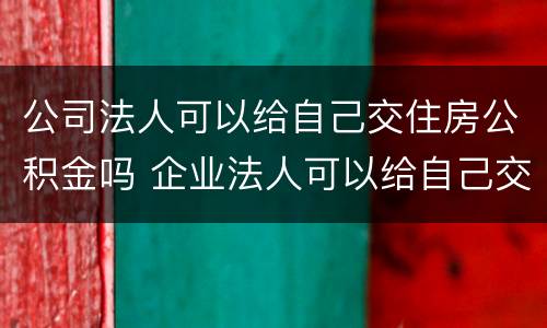 公司法人可以给自己交住房公积金吗 企业法人可以给自己交的公积金吗