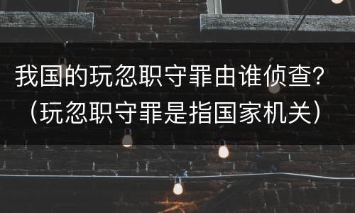 我国的玩忽职守罪由谁侦查？（玩忽职守罪是指国家机关）