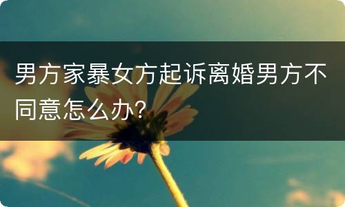 男方家暴女方起诉离婚男方不同意怎么办？