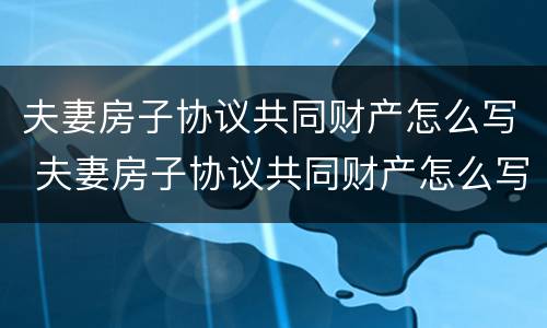 夫妻房子协议共同财产怎么写 夫妻房子协议共同财产怎么写才有效