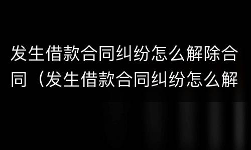 发生借款合同纠纷怎么解除合同（发生借款合同纠纷怎么解除合同纠纷）