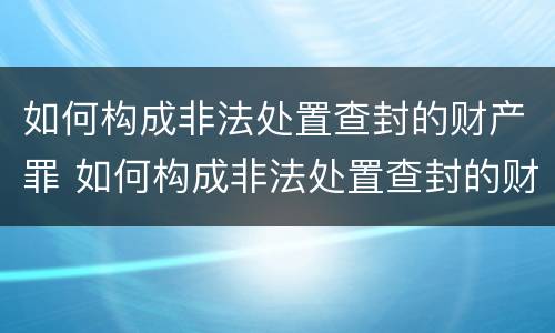 如何构成非法处置查封的财产罪 如何构成非法处置查封的财产罪案件