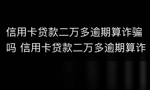 信用卡贷款二万多逾期算诈骗吗 信用卡贷款二万多逾期算诈骗吗知乎