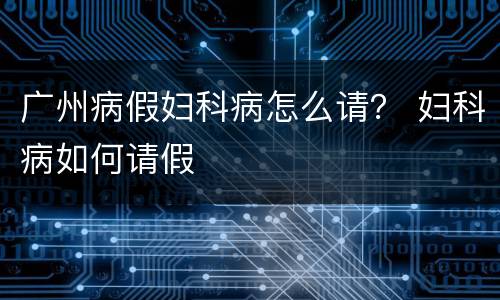 广州病假妇科病怎么请？ 妇科病如何请假