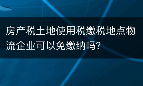 房产税土地使用税缴税地点物流企业可以免缴纳吗？