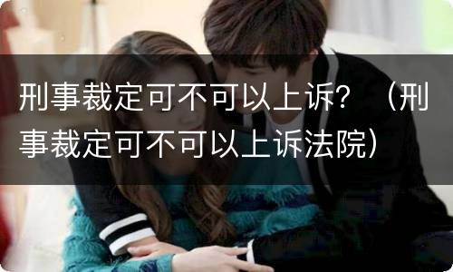 刑事裁定可不可以上诉？（刑事裁定可不可以上诉法院）