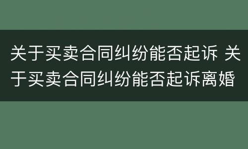 关于买卖合同纠纷能否起诉 关于买卖合同纠纷能否起诉离婚