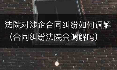 法院对涉企合同纠纷如何调解（合同纠纷法院会调解吗）