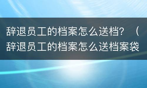 辞退员工的档案怎么送档？（辞退员工的档案怎么送档案袋）
