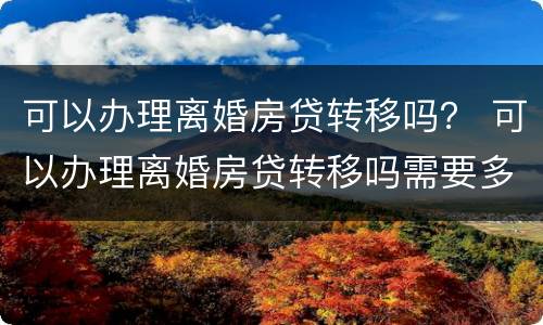 可以办理离婚房贷转移吗？ 可以办理离婚房贷转移吗需要多久