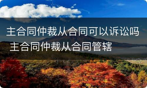 主合同仲裁从合同可以诉讼吗 主合同仲裁从合同管辖