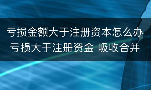亏损金额大于注册资本怎么办 亏损大于注册资金 吸收合并