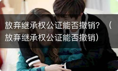 放弃继承权公证能否撤销？（放弃继承权公证能否撤销）