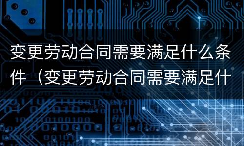 变更劳动合同需要满足什么条件（变更劳动合同需要满足什么条件才能办理）