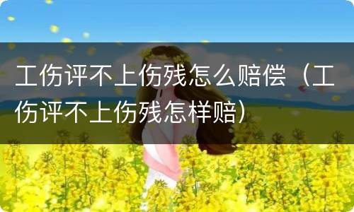 工伤评不上伤残怎么赔偿（工伤评不上伤残怎样赔）