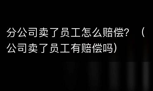 分公司卖了员工怎么赔偿？（公司卖了员工有赔偿吗）