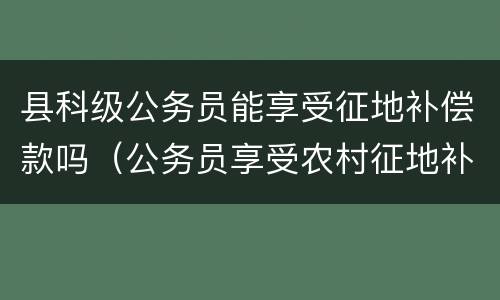 县科级公务员能享受征地补偿款吗（公务员享受农村征地补偿金吗?）