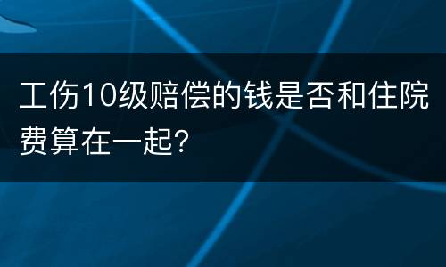 工伤10级赔偿的钱是否和住院费算在一起？