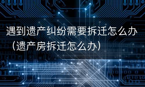 遇到遗产纠纷需要拆迁怎么办（遗产房拆迁怎么办）