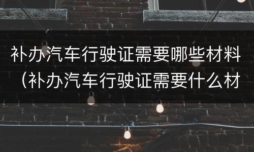 补办汽车行驶证需要哪些材料（补办汽车行驶证需要什么材料）