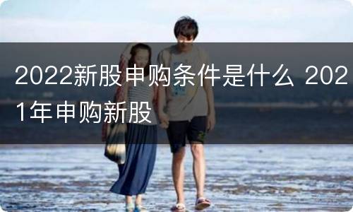 2022新股申购条件是什么 2021年申购新股