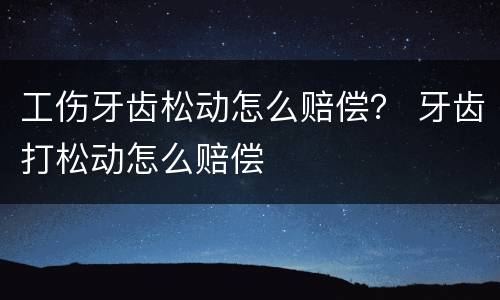 工伤牙齿松动怎么赔偿？ 牙齿打松动怎么赔偿